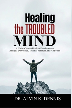 Healing The Troubled Mind: A Christ-Centered Path To Freedom From Anxiety, Depression, Trauma, Paranoia, And Addiction