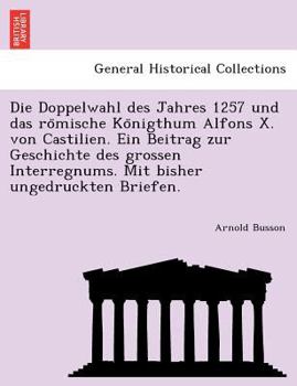 Die Doppelwahl des Jahres 1257 und das römische Königthum Alfons X. von Castilien. Ein Beitrag zur Geschichte des grossen Interregnums. Mit bisher ungedruckten Briefen.