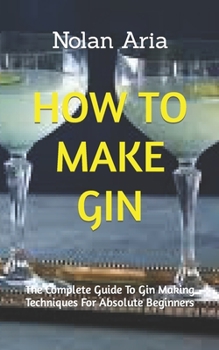 Paperback How to Make Gin: The Complete Guide To Gin Making Techniques For Absolute Beginners Book