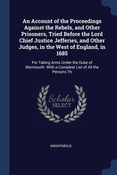 An Account of the Proceedings Against the Rebels, and Other Prisoners, Tried Before the Lord Chief Justice Jefferies, and Other Judges, in the West of ... With a Compleat List of All the Persons Th