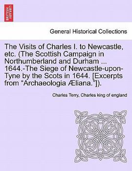 Paperback The Visits of Charles I. to Newcastle, Etc. (the Scottish Campaign in Northumberland and Durham ... 1644.-The Siege of Newcastle-Upon-Tyne by the Scot Book