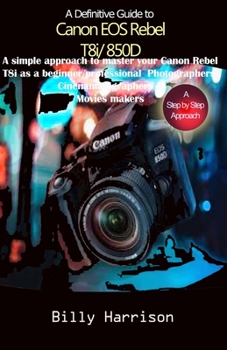 Definitive Guide to Canon EOS Rebel T8i/850D: A Simple Approach to Master Your Canon Rebel T8i as Beginner/ Professional Photographers, Cinematographers & Movies Makers