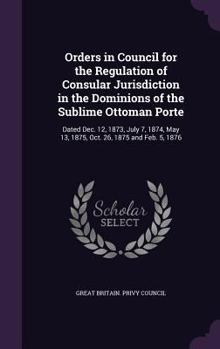 Hardcover Orders in Council for the Regulation of Consular Jurisdiction in the Dominions of the Sublime Ottoman Porte: Dated Dec. 12, 1873, July 7, 1874, May 13 Book