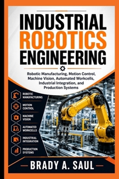 Paperback Industrial Robotics Engineering: Robotic Manufacturing, Motion Control, Machine Vision, Automated Workcells, Industrial Integration, and Production Sy Book