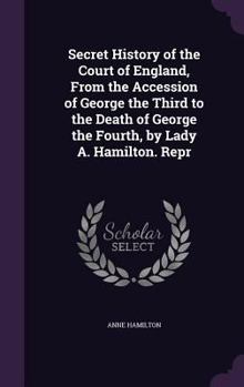 Secret History of the Court of England: From the Accession of George the Third to the Death of George the Fourth ...