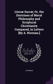 Hardcover Literæ Sacræ; Or, the Doctrines of Moral Philosophy and Scriptural Christianity Compared, in Letters [By A. Norman.] Book