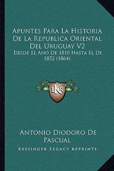 Apuntes Para La Historia De La Republica Oriental Del Uruguay V2: Desde El Ano De 1810 Hasta El De 1852 (1864)