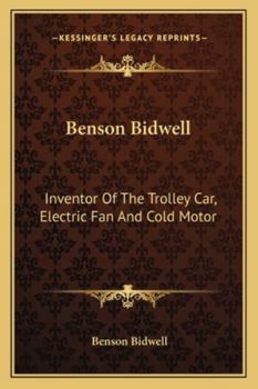 Benson Bidwell, Inventor of the Trolley Car, Electric Fan and Cold Motor: History of Early Struggles and Later Successes: With Personal Reminiscences, Lectures, Essays and Letters