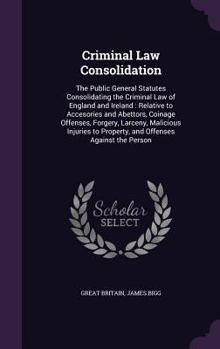 Criminal Law Consolidation: The Public General Statutes Consolidating the Criminal Law of England and Ireland: Relative to Accesories and Abettors, Coinage Offenses, Forgery, Larceny, Malicious Injuri