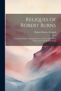 Reliques of Robert Burns; Consisting Chiefly of Original Letters, Poems, and Critical Observations on Scottish Songs. Collected and Published by R.H. Cromek