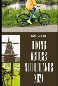 BIKING ACROSS NETHERLANDS 2027: Routes, Scenic Rides, Historic Towns, Practical Tips and Planning Advice for Exploring the Netherlands by Bike
