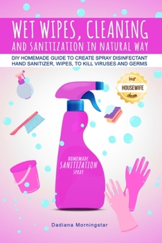 WET WIPES, CLEANING, AND SANITIZATION IN NATURAL WAY: DIY Homemade guide to create spray disinfectant, hand sanitizer, wipes, to kill viruses and germs