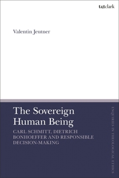 The Sovereign Human Being: Carl Schmitt, Dietrich Bonhoeffer and Responsible Decision-Making (T&T Clark Enquiries in Theological Ethics)