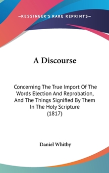 Hardcover A Discourse: Concerning The True Import Of The Words Election And Reprobation, And The Things Signified By Them In The Holy Scripture (1817) Book