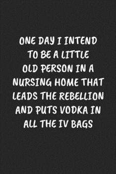 One Day I Intend To Be A Little Old Person In A Nursing Home That Leads The Rebellion And Puts Vodka In All The IV Bags: Funny Notebook For Coworkers ... Blank Lined Journal Mens Gag Gifts For Women