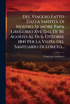 Del Viaggio Fatto Dalla Santità Di Nostro Signore Papa Gregorio Xvi. Dal Di 30. Agosto Al Di 6. Ottobre 1841 Per La Visita Del Santuario Di Loreto...