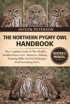 THE NORTHERN PYGMY OWL HANDBOOK: The Complete Guide To The World’s Smallest Fierce Owl—Behavior, Habitat, Hunting Skills, Survival Strategies, And Fascinating Facts