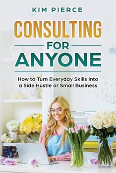 Consulting for Anyone: How to Turn Everyday Skills Into a Side Hustle or Small Business