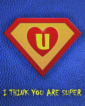 U : I Think You Are Super: A fun fill in the blank Monogram Motivational Notebook For Your Super Hero's Birthday Or Valentine's Day To Write Things You Want To Say To your Own Hero