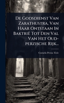 De Godsdienst Van Zarathustra, Van Haar Ontstaan In Baktrië Tot Den Val Van Het Oud-perzische Rijk... (Dutch Edition)