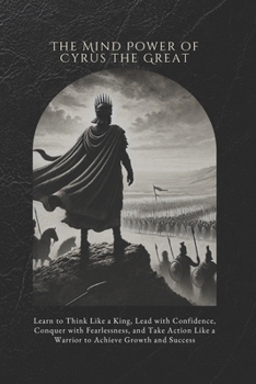 The Mind Power of Cyrus the Great: Learn to Think Like a King, Lead with Confidence, Conquer with Fearlessness, and Take Action Like a Warrior to Achieve Growth and Success