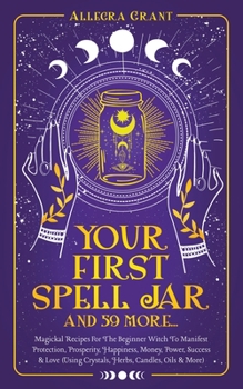Your First Spell Jar (and 59 more...): Magickal Recipes For The Beginner Witch To Manifest Protection, Prosperity, Happiness, Money, Power, Success &