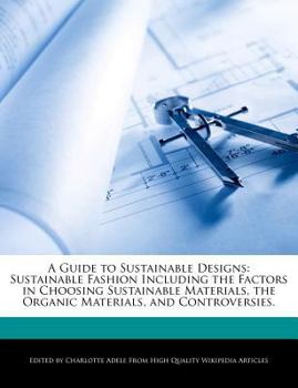 A Guide to Sustainable Designs : Sustainable Fashion Including the Factors in Choosing Sustainable Materials, the Organic Materials, and Controversies