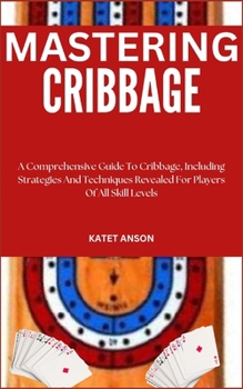 Mastering Cribbage: A Comprehensive Guide To Cribbage, Including Strategies And Techniques Revealed For Players Of All Skill Levels