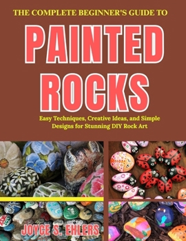 THE COMPLETE BEGINNER'S GUIDE TO PAINTED ROCKS: Easy Techniques, Creative Ideas, and Simple Designs for Stunning DIY Rock Art