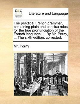 Paperback The Practical French Grammar, Containing Plain and Concise Rules for the True Pronunciation of the French Language. ... by Mr. Porny, ... the Sixth Ed Book