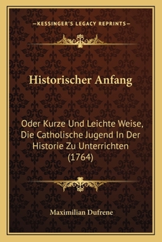Paperback Historischer Anfang: Oder Kurze Und Leichte Weise, Die Catholische Jugend In Der Historie Zu Unterrichten (1764) [German] Book
