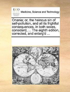Onania; or, the heinous sin of self-pollution, and all its frightful consequences, in both sexes, considerd, ... The eighth edition, corrected, and enlarg'd ...