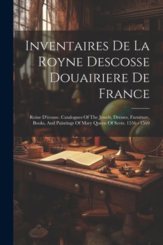 Inventaires De La Royne Descosse Douairiere De France: Reine D'écosse. Catalogues Of The Jewels, Dresses, Furniture, Books, And Paintings Of Mary Queen Of Scots. 1556 - 1569