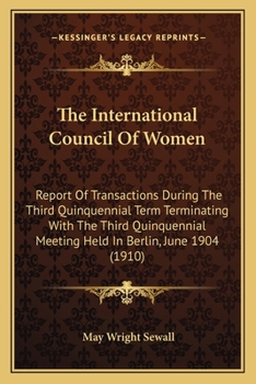 The International Council Of Women: Report Of Transactions During The Third Quinquennial Term Terminating With The Third Quinquennial Meeting Held In Berlin, June 1904