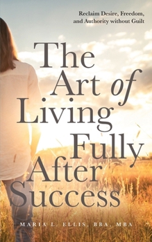 The Art of Living Fully After Success: How Seasoned Women Reclaim Desire, Freedom, and Authority without Guilt (The Journey to Wellness, Freedom, and Legacy)