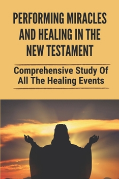 Paperback Performing Miracles And Healing In The New Testament: Comprehensive Study Of All The Healing Events: Healing Scriptures In The New Testament Book