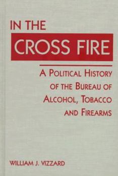 In the Cross Fire: A Political History of the Bureau of Alcohol, Tobacco and Firearms (U.S. Public Policy Series)