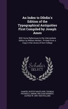 An Index to Dibdin's Edition of the Typographical Antiquities First Compiled by Joseph Ames: With Some References to the Intermediate Edition by William Herbert: Printed From a Copy in the Library of 