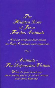 Paperback THE HIDDEN LOVE OF JESUS FOR THE ANIMALS: ANCIENT SCRIPTURES PROVE [HAVE SHOWN] THE FIRST CHRISTIANS WERE VEGETARIANS + THE ANIMALS --- DEFENSELESS VICTIMS: WHAT DO GREAT MINDS SAY ABOUT EATING PIECES OF ANIMAL CARCASS AND ABOUT HUNTING? Book