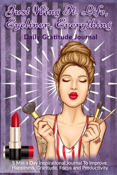 Just Wing It, Life, Eyeliner, Everything: Daily Gratitude Journal: 5 Min a Day Inspirational Journal To Improve Happiness, Gratitude, Focus and Productivity