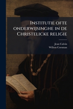Institutie Ofte Onderwijsinghe in de Christelicke Religie: NU Van Nieuws Uyt Het Latijn En Francois Getrouwelick Overgeset Door Wilhelmus Corsmannus ... Herdruk Van de Uitgave Van Paulus Aertz Van Rav