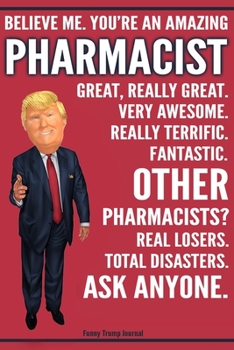 Funny Trump Journal - Believe Me. You're An Amazing Pharmacist Great, Really Great. Very Awesome. Fantastic. Other Pharmacists? Total Disasters. Ask ... Trump Gag Gift Better Than A Card Notebook