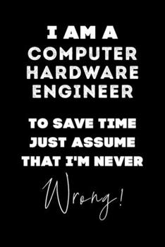 I Am A Computer Hardware Engineer To Save Time Just Assume That I'm Never Wrong!: Lined Job Journal, 120 Pages, 6x9, Soft Cover, Matte Finish, Funny Job Notebook, Funny Gift