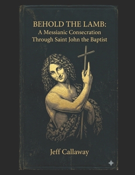 Behold the Lamb: A Messianic Consecration Through Saint John the Baptist (Jeff Callaway's 33 Day Consecration Series)
