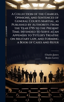 A Collection of the Charges, Opinions, and Sentences of General Courts Martial, as Published by Authority; From the Year 1795 to the Present Time; ... law, and Forming a Book of Cases and Refer