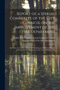Report of a Special Committee of the City Council, on the Improvement of the Fire Department [microform]: and Also, on the Best Means of Obtaining an ... Fire Purposes, for the City of Halifax, N.S