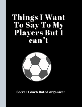 Soccer Coach Dated Planner Things I Want To Say To My Players But I cant: Coach Appreciation Gift retirement gift present idea Dated 2019-2020 Calendar Blank soccer field pages Team Roster Game Statis