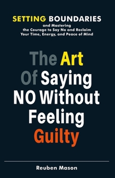 The Art of Saying No Without Feeling Guilty: Setting Boundaries and Mastering the Courage to Say No and Reclaim Your Time, Energy, and Peace of Mind