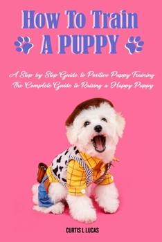 How to Train a Puppy:  A Step-by-Step Guide to Positive Puppy Training, The Complete Guide to Raising a Happy Puppy