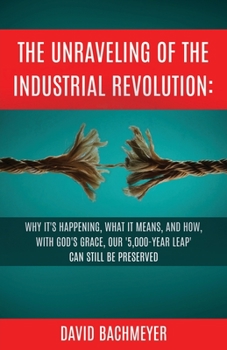 Paperback The Unraveling of the Industrial Revolution: Why It's Happening, What It Means, and How, with God's Grace, Our '5,000-Year Leap' Can Still Be Preserve Book